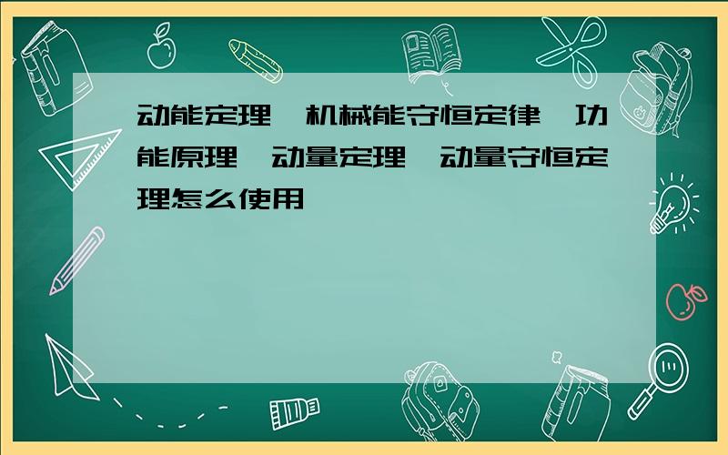 动能定理,机械能守恒定律,功能原理,动量定理,动量守恒定理怎么使用