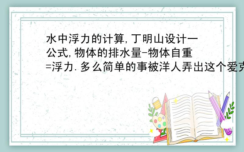 水中浮力的计算,丁明山设计一公式,物体的排水量-物体自重=浮力.多么简单的事被洋人弄岀这个爱克斯那个屁的来绕弯子,真可笑.如一立方物体在十米深水底进行上浮,物体的自重是100公斤,它