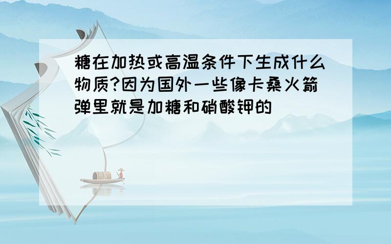 糖在加热或高温条件下生成什么物质?因为国外一些像卡桑火箭弹里就是加糖和硝酸钾的