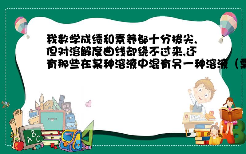 我数学成绩和素养都十分拔尖,但对溶解度曲线却绕不过来,还有那些在某种溶液中混有另一种溶液（需要出去）要降温还是升温的除杂题,老转不过来.请系统的讲讲溶液的难题怎么办,