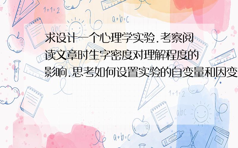 求设计一个心理学实验.考察阅读文章时生字密度对理解程度的影响.思考如何设置实验的自变量和因变量,因变量采用什么行为指标,并分析实验过程中应控制哪些对实验结果可能产生影响的干