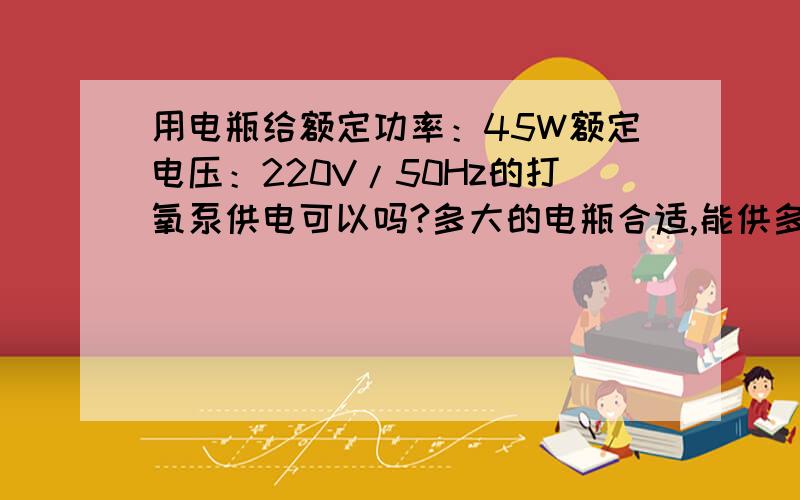 用电瓶给额定功率：45W额定电压：220V/50Hz的打氧泵供电可以吗?多大的电瓶合适,能供多长时间?