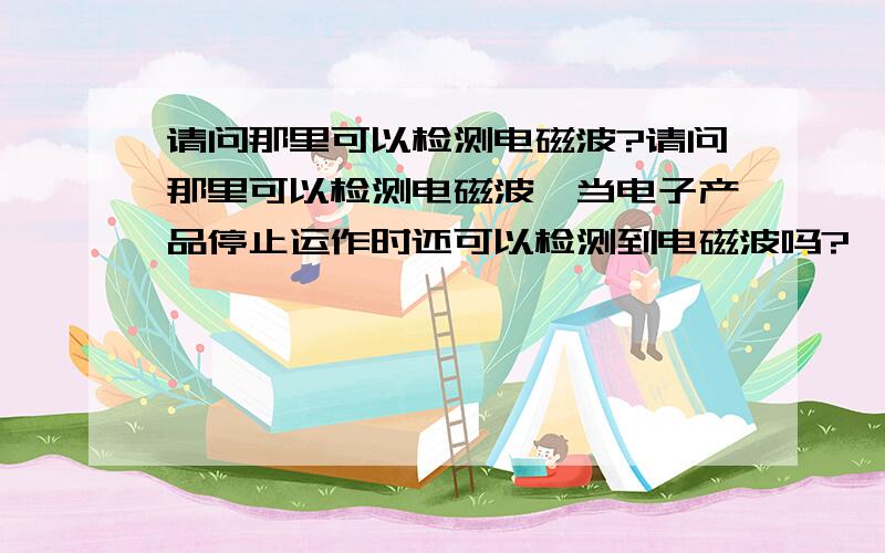 请问那里可以检测电磁波?请问那里可以检测电磁波,当电子产品停止运作时还可以检测到电磁波吗?