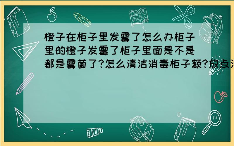 橙子在柜子里发霉了怎么办柜子里的橙子发霉了柜子里面是不是都是霉菌了?怎么清洁消毒柜子额?放点酒精在柜子里挥发有用吗