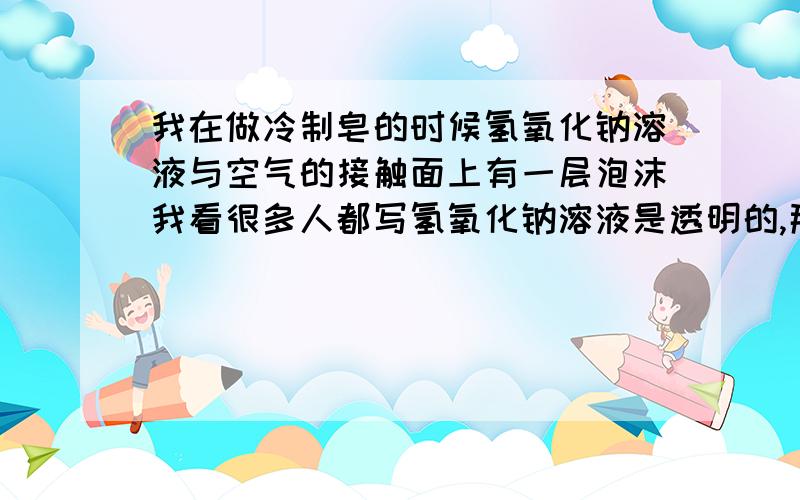 我在做冷制皂的时候氢氧化钠溶液与空气的接触面上有一层泡沫我看很多人都写氢氧化钠溶液是透明的,那一层泡沫是什么?