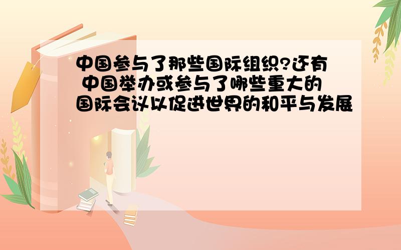 中国参与了那些国际组织?还有 中国举办或参与了哪些重大的国际会议以促进世界的和平与发展