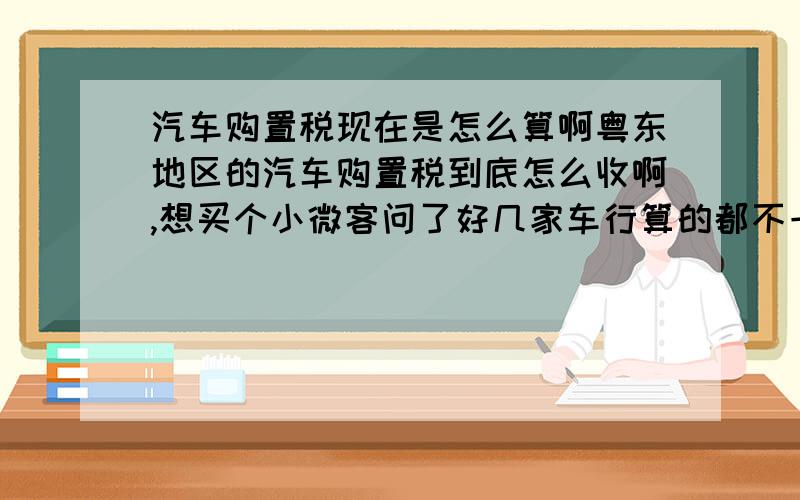 汽车购置税现在是怎么算啊粤东地区的汽车购置税到底怎么收啊,想买个小微客问了好几家车行算的都不一样.国家规定购置税到底怎么算?入户费怎么算?