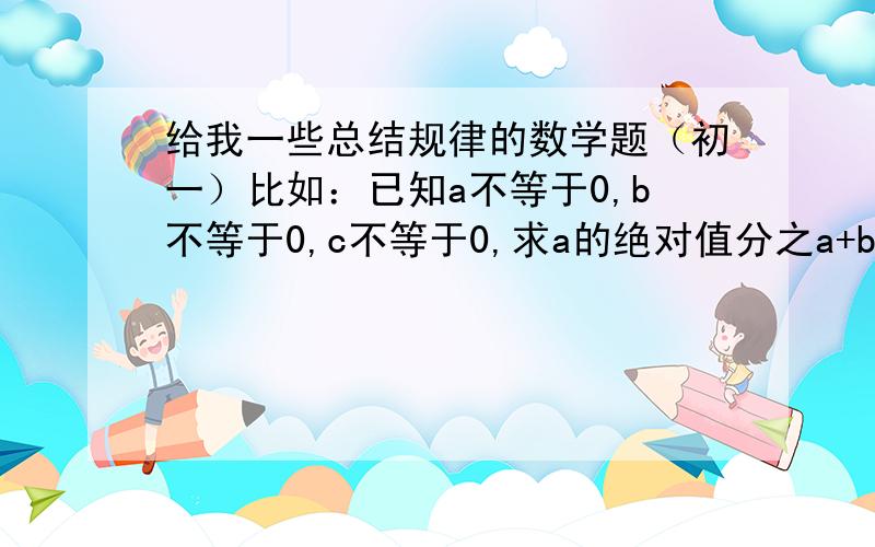 给我一些总结规律的数学题（初一）比如：已知a不等于0,b不等于0,c不等于0,求a的绝对值分之a+b分之b的绝对值+c的绝对值分之c的所有可能取的值.