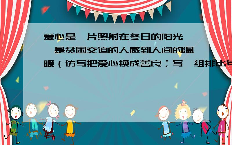 爱心是一片照射在冬日的阳光 ,是贫困交迫的人感到人间的温暖（仿写把爱心换成善良；写一组排比句,共三句