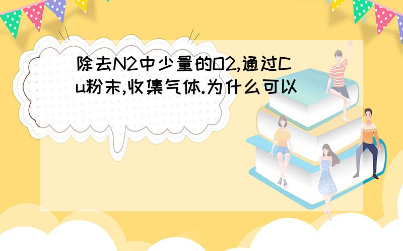 除去N2中少量的O2,通过Cu粉末,收集气体.为什么可以