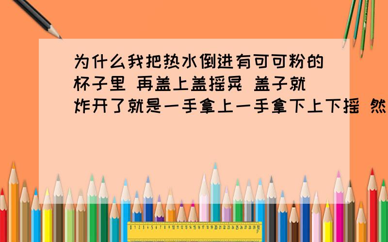 为什么我把热水倒进有可可粉的杯子里 再盖上盖摇晃 盖子就炸开了就是一手拿上一手拿下上下摇 然后就嘭的一声有很强的气流蹦出来 求具体原理