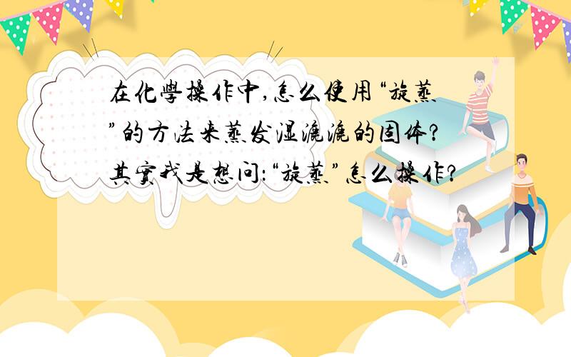 在化学操作中,怎么使用“旋蒸”的方法来蒸发湿漉漉的固体?其实我是想问：“旋蒸”怎么操作?