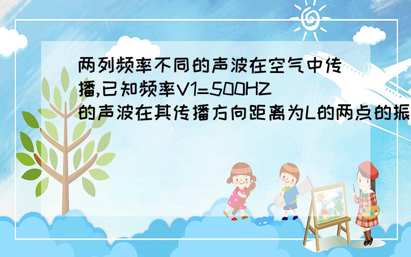 两列频率不同的声波在空气中传播,已知频率V1=500HZ的声波在其传播方向距离为L的两点的振动相位差为π,那么频率V2=1000HZ的声波在其传播方向距离为L/2的两点的相位差为多少?