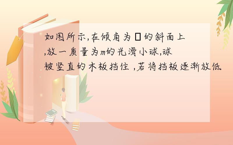 如图所示,在倾角为θ的斜面上,放一质量为m的光滑小球,球被竖直的木板挡住 ,若将挡板逐渐放低