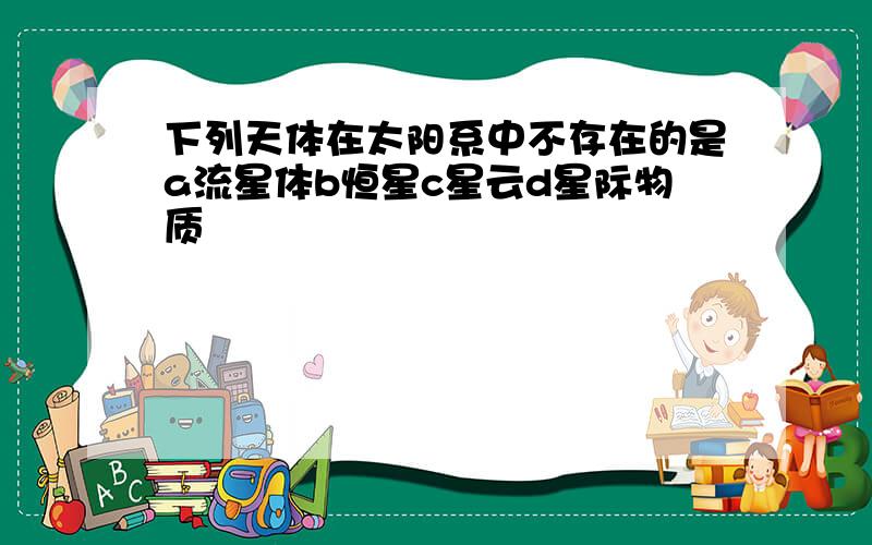 下列天体在太阳系中不存在的是a流星体b恒星c星云d星际物质