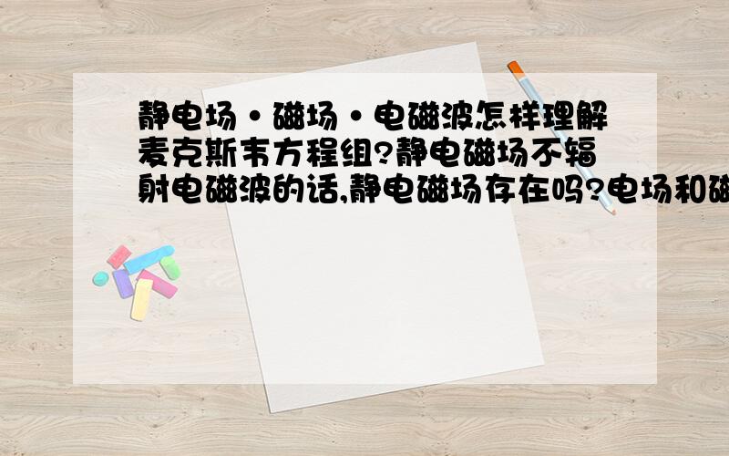 静电场·磁场·电磁波怎样理解麦克斯韦方程组?静电磁场不辐射电磁波的话,静电磁场存在吗?电场和磁场是不可分割的,