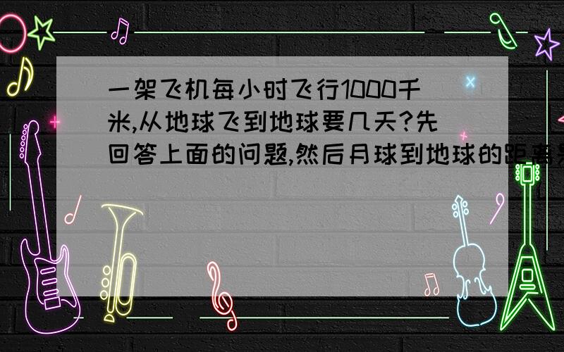 一架飞机每小时飞行1000千米,从地球飞到地球要几天?先回答上面的问题,然后月球到地球的距离是太阳到地球距离的______.不好意思,上面打错了,那个虽然知道是飞不上月球的,这只是假设,目的