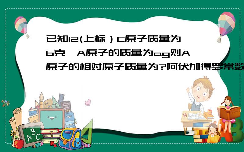 已知12(上标）C原子质量为b克,A原子的质量为ag则A原子的相对原子质量为?阿伏加得罗常数为NA