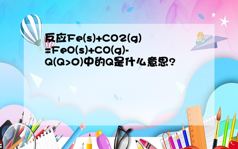 反应Fe(s)+CO2(g)=FeO(s)+CO(g)-Q(Q>0)中的Q是什么意思?