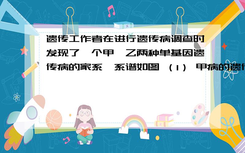 遗传工作者在进行遗传病调查时发现了一个甲、乙两种单基因遗传病的家系,系谱如图 （1） 甲病的遗传方式是遗传工作者在进行遗传病调查时发现了一个甲、乙两种单基因遗传病的家系,系