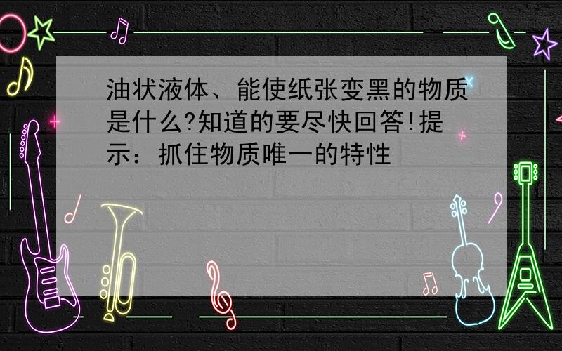 油状液体、能使纸张变黑的物质是什么?知道的要尽快回答!提示：抓住物质唯一的特性