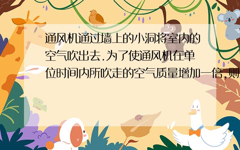 通风机通过墙上的小洞将室内的空气吹出去.为了使通风机在单位时间内所吹走的空气质量增加一倍,则通风机的功率需要增大到原来的好多倍?