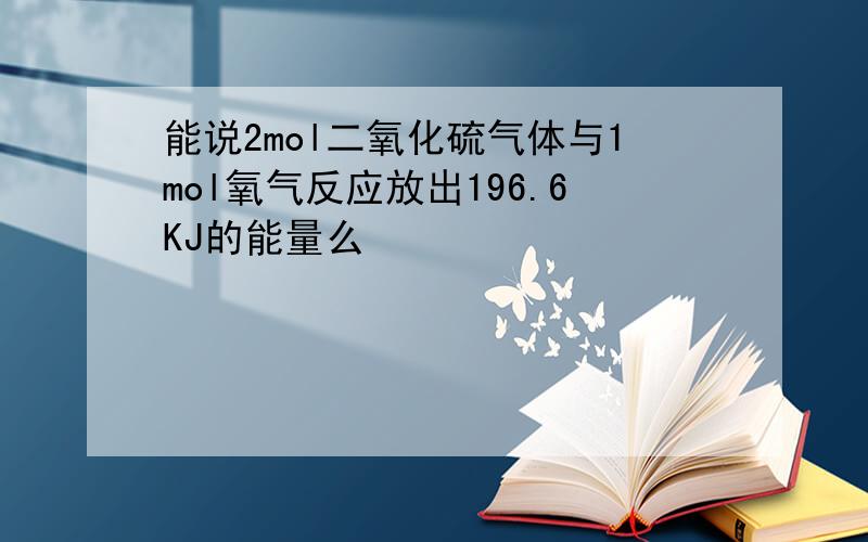 能说2mol二氧化硫气体与1mol氧气反应放出196.6KJ的能量么