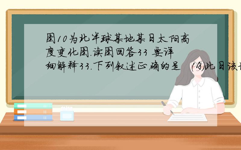 图10为北半球某地某日太阳高度变化图.读图回答33 要详细解释33．下列叙述正确的是  (A)此日该地昼长为16小时  (B)该日过后,太阳直射点将向北移动  (C)该地地方时与北京时间相差10小时  (D)北