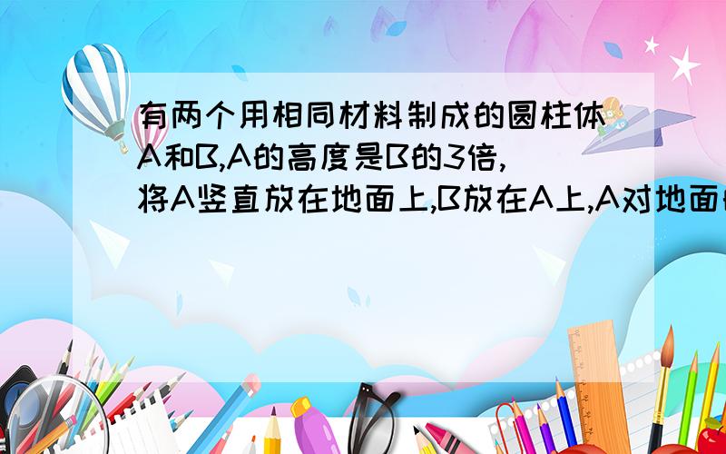 有两个用相同材料制成的圆柱体A和B,A的高度是B的3倍,将A竖直放在地面上,B放在A上,A对地面的压强与B对A