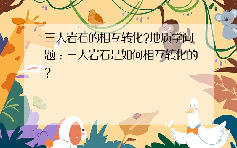 三大岩石的相互转化?地质学问题：三大岩石是如何相互转化的?