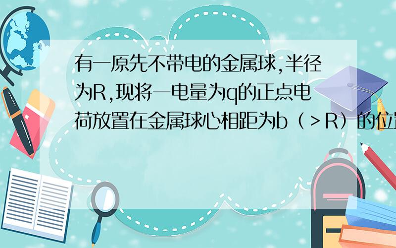 有一原先不带电的金属球,半径为R,现将一电量为q的正点电荷放置在金属球心相距为b（＞R）的位置.求1.金属球表面上一点和球内一点的电势。2.将金属球接地后，金属球所带的电量。解：1.导