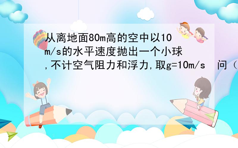 从离地面80m高的空中以10m/s的水平速度抛出一个小球,不计空气阻力和浮力,取g=10m/s²问（1）小球经过多长时间落到地面?（2）小球落地时速度为多大?