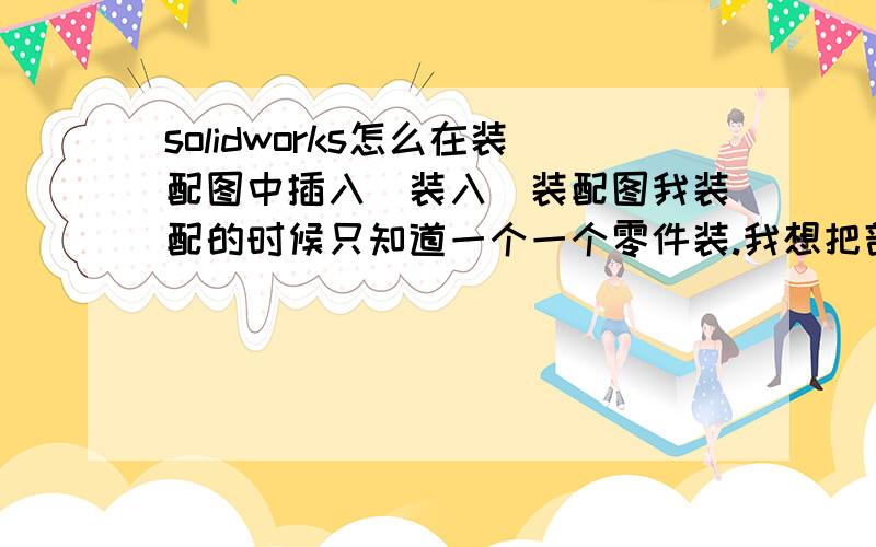 solidworks怎么在装配图中插入（装入）装配图我装配的时候只知道一个一个零件装.我想把部件装在装配图中.可是不会.请师傅赐教.  没有分了, 实在不好意思哦