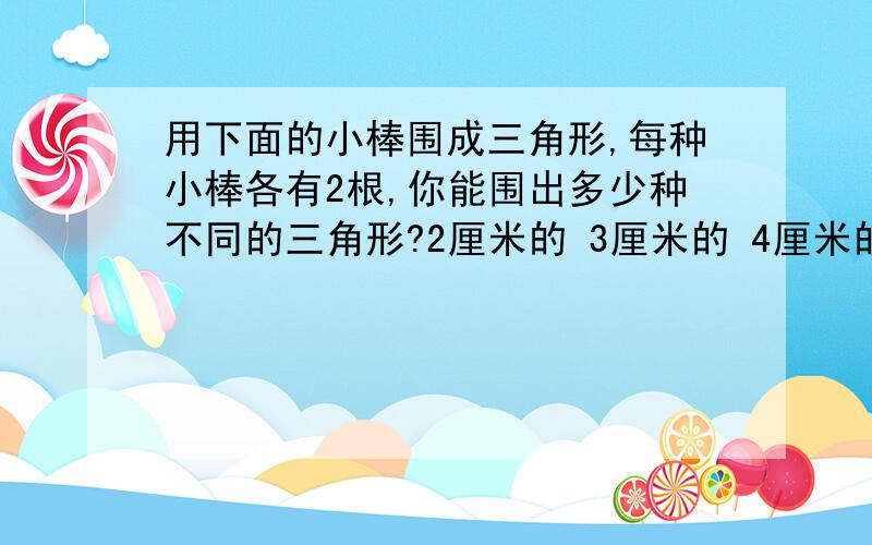 用下面的小棒围成三角形,每种小棒各有2根,你能围出多少种不同的三角形?2厘米的 3厘米的 4厘米的 5厘米的