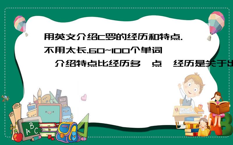 用英文介绍C罗的经历和特点.不用太长.60~100个单词,介绍特点比经历多一点,经历是关于出生及从曼联转会皇马的事,就这3个经历,其他可以适当添加一点,主要介绍特点,不要网上复制的,要好读