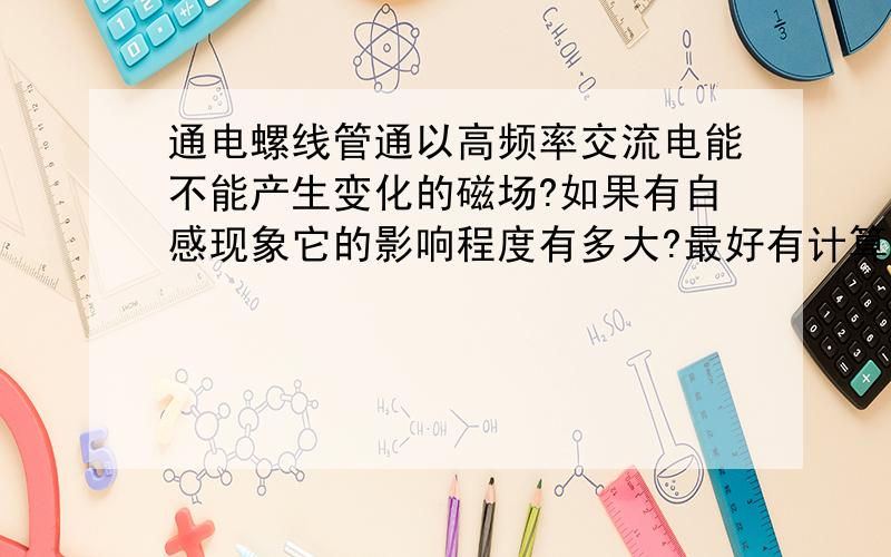 通电螺线管通以高频率交流电能不能产生变化的磁场?如果有自感现象它的影响程度有多大?最好有计算公式,