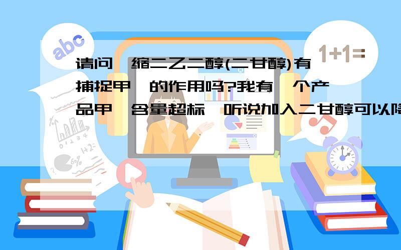 请问一缩二乙二醇(二甘醇)有捕捉甲醛的作用吗?我有一个产品甲醛含量超标,听说加入二甘醇可以降低甲醛的含量,到底能不能降低甲醛的含量.