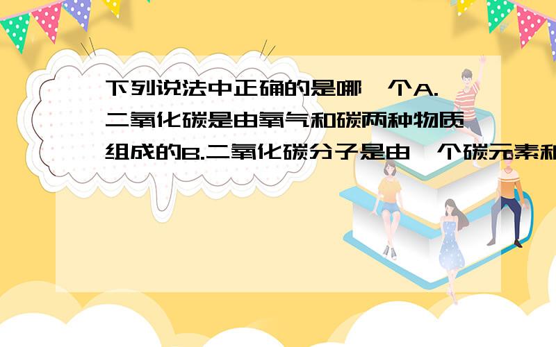 下列说法中正确的是哪一个A.二氧化碳是由氧气和碳两种物质组成的B.二氧化碳分子是由一个碳元素和两个氧元素构成的C.二氧化碳是由碳原子和氧原子构成的D.二氧化碳分子是由碳原子和氧