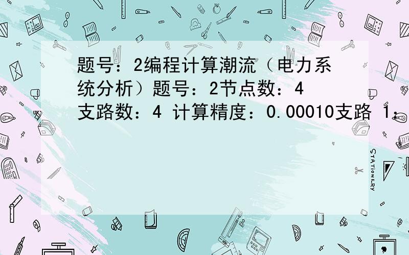 题号：2编程计算潮流（电力系统分析）题号：2节点数：4 支路数：4 计算精度：0.00010支路 1：0.0200+j0.08001┠—————□—————┨3支路 2：0.0400+j0.12001┠—————□—————┨4支路