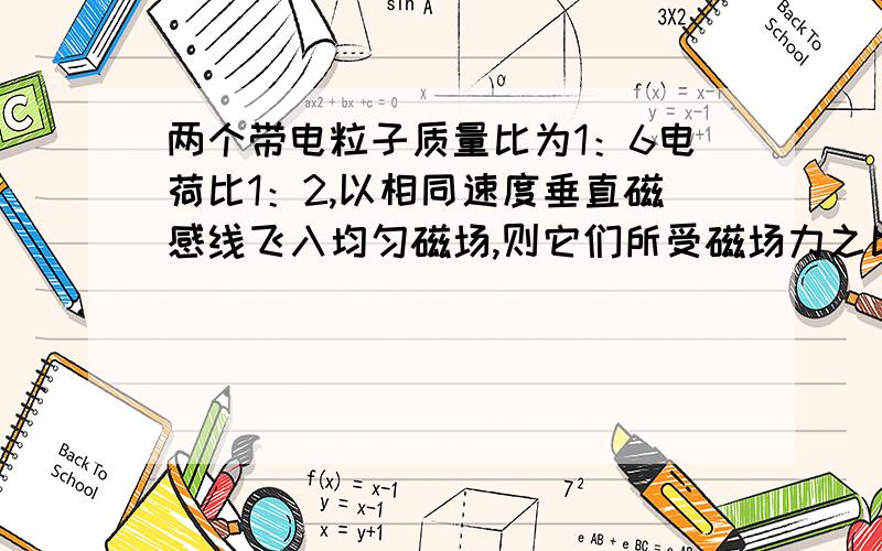 两个带电粒子质量比为1：6电荷比1：2,以相同速度垂直磁感线飞入均匀磁场,则它们所受磁场力之比是____,各自完成的圆周运动次数之比___.求指导!