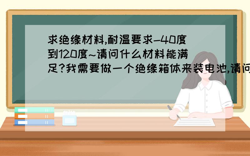 求绝缘材料,耐温要求-40度到120度~请问什么材料能满足?我需要做一个绝缘箱体来装电池,请问什么绝缘材料能胜任?感激不尽.