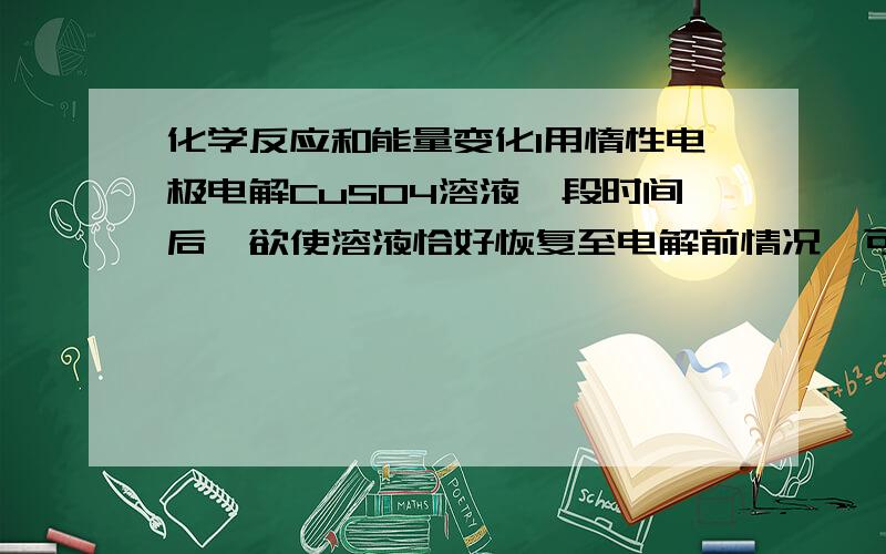 化学反应和能量变化1用惰性电极电解CuSO4溶液一段时间后,欲使溶液恰好恢复至电解前情况,可加入的物质是ACuSO4 BCu(OH)2 C Cu D CuO为什么选D 而不选B2用Pt作电极,电解串联电路中分装在甲、乙两