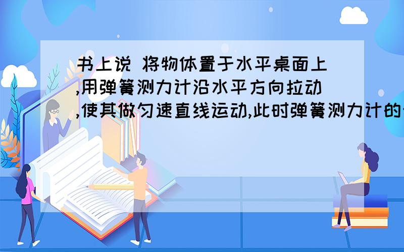 书上说 将物体置于水平桌面上,用弹簧测力计沿水平方向拉动,使其做匀速直线运动,此时弹簧测力计的示数等于物体所受滑动摩擦力的大小.问：这句话什么意思呢为什么此时的弹簧测力计的