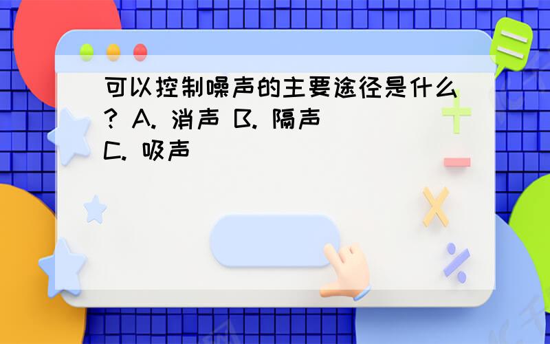 可以控制噪声的主要途径是什么? A. 消声 B. 隔声 C. 吸声