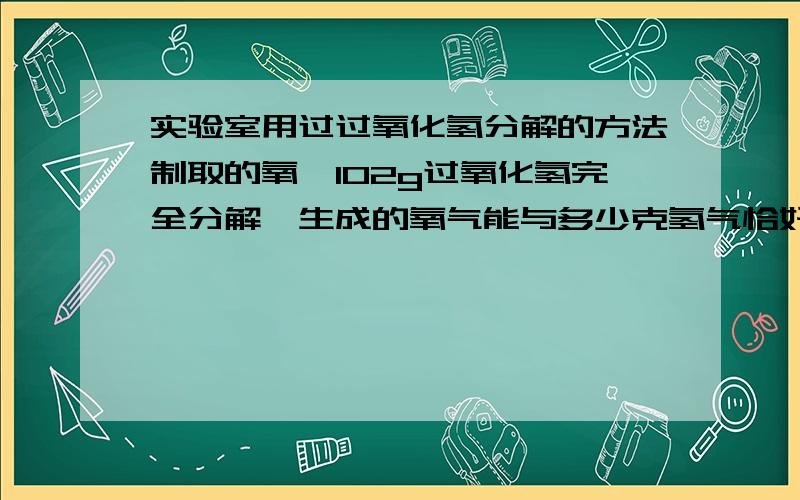 实验室用过过氧化氢分解的方法制取的氧,102g过氧化氢完全分解,生成的氧气能与多少克氢气恰好完全反应成水