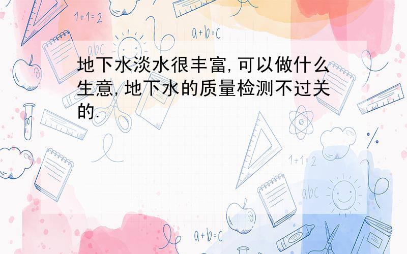 地下水淡水很丰富,可以做什么生意,地下水的质量检测不过关的.