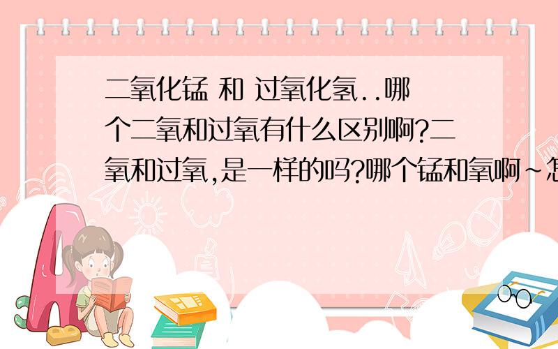 二氧化锰 和 过氧化氢..哪个二氧和过氧有什么区别啊?二氧和过氧,是一样的吗?哪个锰和氧啊~怎么把它弄成二氧化锰和过氧化氢?