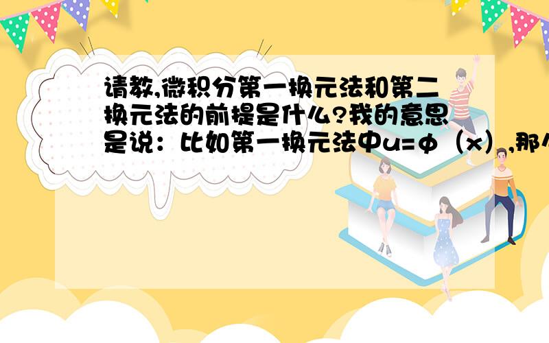 请教,微积分第一换元法和第二换元法的前提是什么?我的意思是说：比如第一换元法中u=φ（x）,那么这个u是有要求的对吗?那么是什么?同理第二换元法的要求是什么?还有定积分的要求是什么?