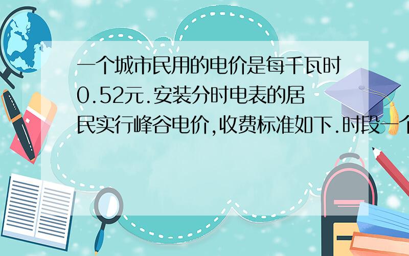 一个城市民用的电价是每千瓦时0.52元.安装分时电表的居民实行峰谷电价,收费标准如下.时段一个城市民用的电价是每千瓦时0.52元.安装分时电表的居民实行峰谷电价,收费标准如下.时段 |峰时