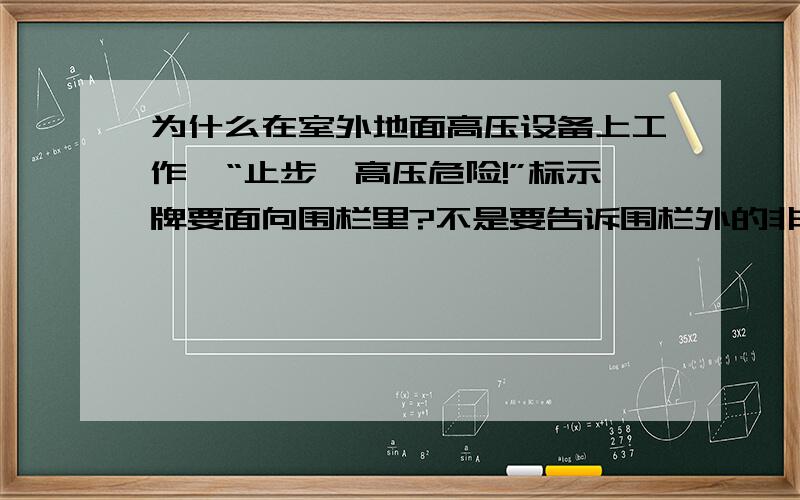 为什么在室外地面高压设备上工作,“止步,高压危险!”标示牌要面向围栏里?不是要告诉围栏外的非工作人员止步吗?为什么要面向围栏里?